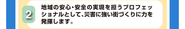 2.地域の安心・安全の実現を担うプロフェッショナルとして、災害に強い街づくりに力を発揮します。